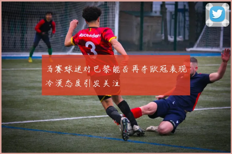 马赛球迷对巴黎能否再夺欧冠表现冷漠态度引发关注