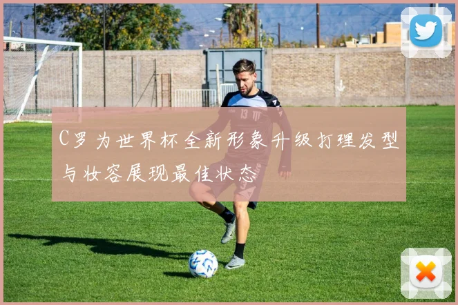 C罗为世界杯全新形象升级打理发型与妆容展现最佳状态