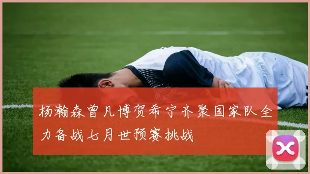 杨瀚森曾凡博贺希宁齐聚国家队全力备战七月世预赛挑战