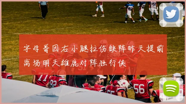 字母哥因右小腿拉伤缺阵昨天提前离场明天雄鹿对阵独行侠