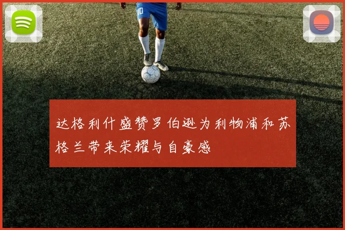 达格利什盛赞罗伯逊为利物浦和苏格兰带来荣耀与自豪感