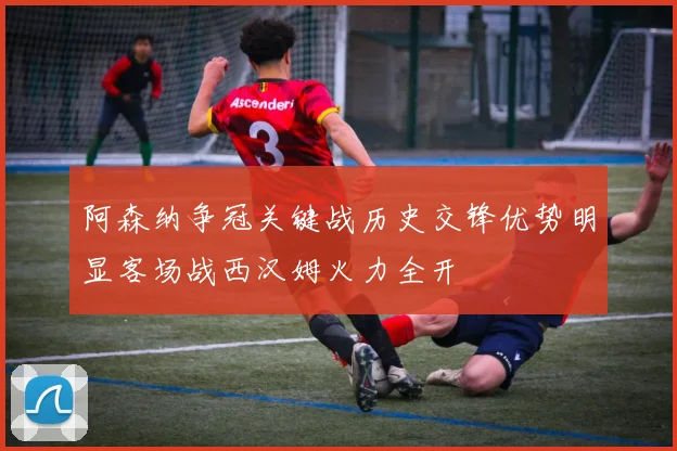 阿森纳争冠关键战历史交锋优势明显客场战西汉姆火力全开