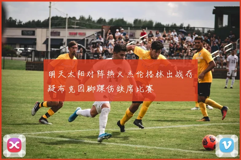 明天太阳对阵热火杰伦格林出战存疑布克因脚踝伤缺席比赛