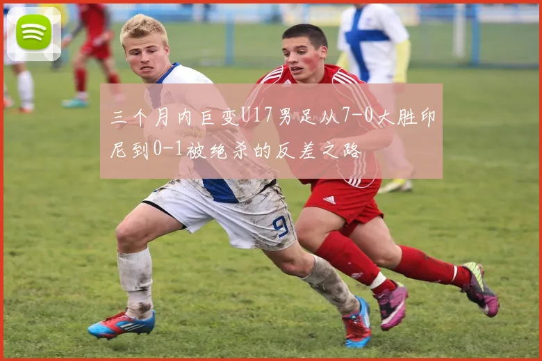 三个月内巨变U17男足从7-0大胜印尼到0-1被绝杀的反差之路