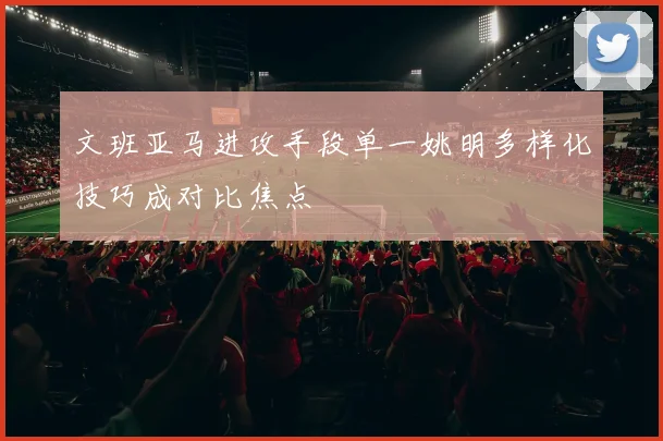 文班亚马进攻手段单一姚明多样化技巧成对比焦点
