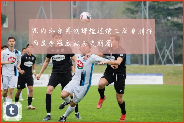 塞内加尔再创辉煌连续三届非洲杯两度夺冠成就历史新篇