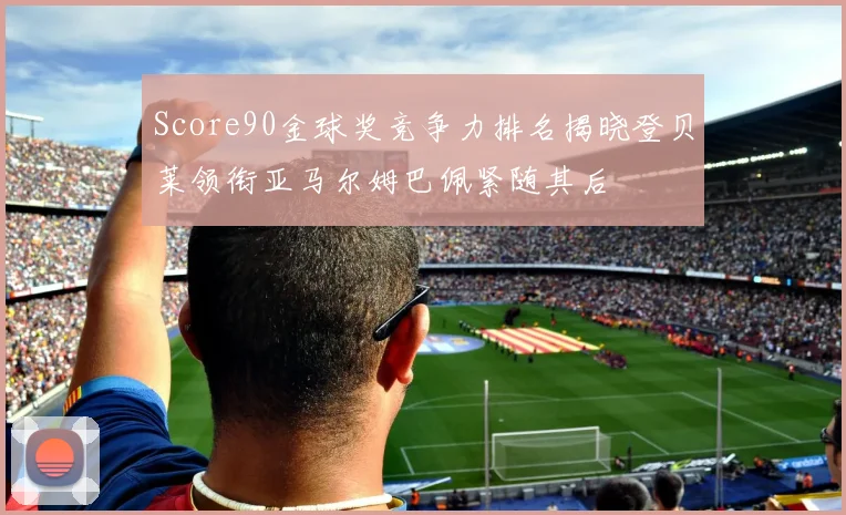 Score90金球奖竞争力排名揭晓登贝莱领衔亚马尔姆巴佩紧随其后