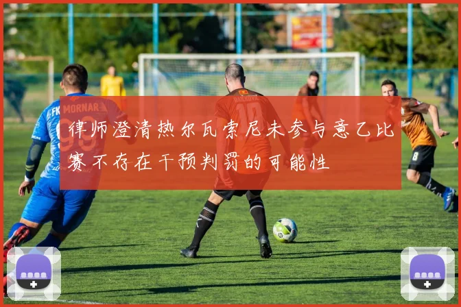 律师澄清热尔瓦索尼未参与意乙比赛不存在干预判罚的可能性