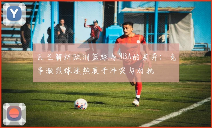 瓦兰解析欧洲篮球与NBA的差异：竞争激烈球迷热衷于冲突与对抗