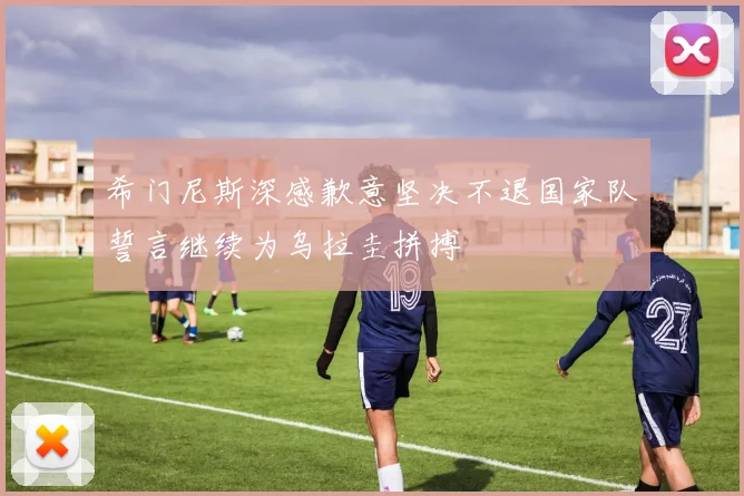希门尼斯深感歉意坚决不退国家队誓言继续为乌拉圭拼搏