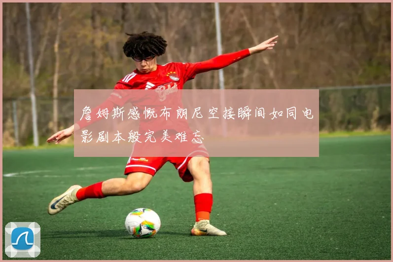 詹姆斯感慨布朗尼空接瞬间如同电影剧本般完美难忘