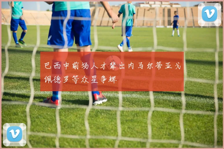 巴西中前场人才辈出内马尔蒂亚戈佩德罗等众星争辉