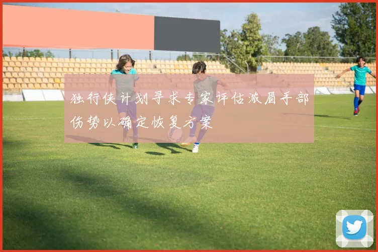 独行侠计划寻求专家评估浓眉手部伤势以确定恢复方案