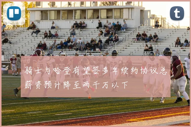 骑士与哈登有望签多年续约协议总薪资预计降至两千万以下