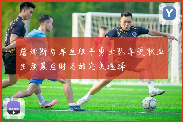 詹姆斯与库里联手勇士队享受职业生涯最后时光的完美选择