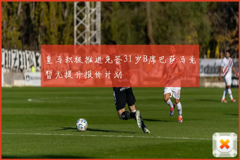 皇马积极推进免签31岁B席巴萨马竞暂无提升报价计划