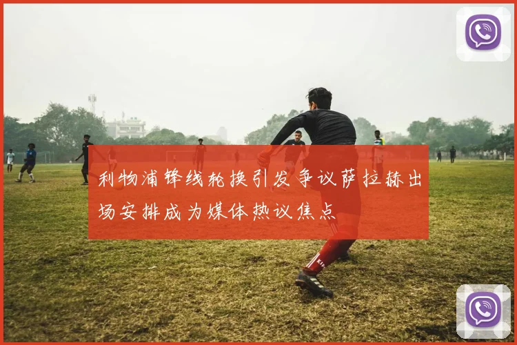 利物浦锋线轮换引发争议萨拉赫出场安排成为媒体热议焦点