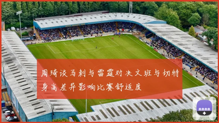 周琦谈马刺与雷霆对决文班与切特身高差异影响比赛舒适度