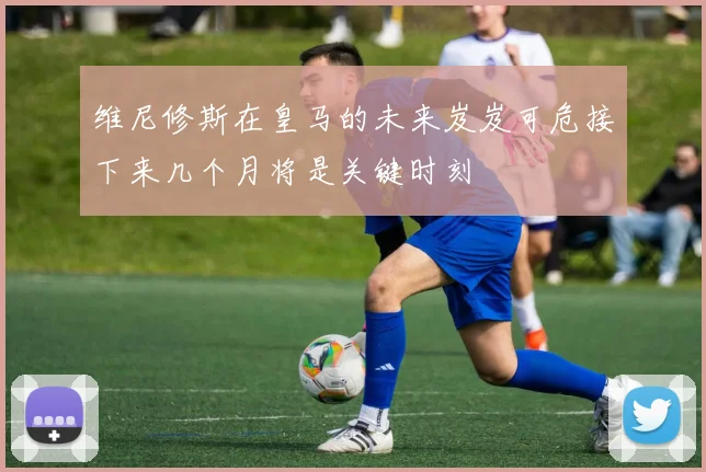 维尼修斯在皇马的未来岌岌可危接下来几个月将是关键时刻