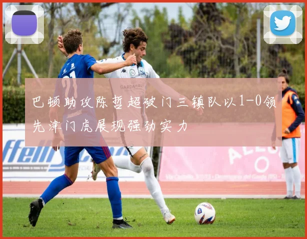 巴顿助攻陈哲超破门三镇队以1-0领先津门虎展现强劲实力