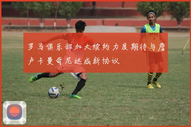 罗马俱乐部加大续约力度期待与詹卢卡曼奇尼达成新协议